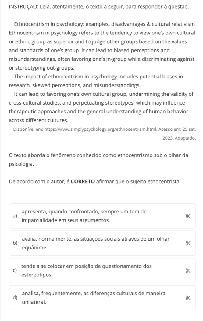 INSTRUÇÃO: Leia, atentamente, o texto a seguir, para responder à questão.
Ethnocentrism in psychology: examples, disadvantages & cultural relativism
Ethnocentrism in psychology refers to the tendency to view one’s own cultural
or ethnic group as superior and to judge other groups based on the values
and standards of one’s group. It can lead to biased perceptions and
misunderstandings, often favoring one’s in-group while discriminating against
or stereotyping out-groups.
The impact of ethnocentrism in psychology includes potential biases in
research, skewed perceptions, and misunderstandings.
It can lead to favoring one’s own cultural group, undermining the validity of
cross-cultural studies, and perpetuating stereotypes, which may influence
therapeutic approaches and the general understanding of human behavior
across different cultures.
Disponível em: https://www.simplypsychology.org/ethnocentrism.html. Acesso em: 25 set.
2023. Adaptado.
O texto aborda o fenômeno conhecido como etnocentrismo sob o olhar da
psicologia.
De acordo com o autor, é CORRETO afirmar que o sujeito etnocentrista
apresenta, quando confrontado, sempre um tom de
a)
imparcialidade em seus argumentos.
avalia, normalmente, as situações sociais através de um olhar
b)
equânime.
tende a se colocar em posição de questionamento dos
c)
estereótipos.
analisa, frequentemente, as diferenças culturais de maneira
d)
unilateral.