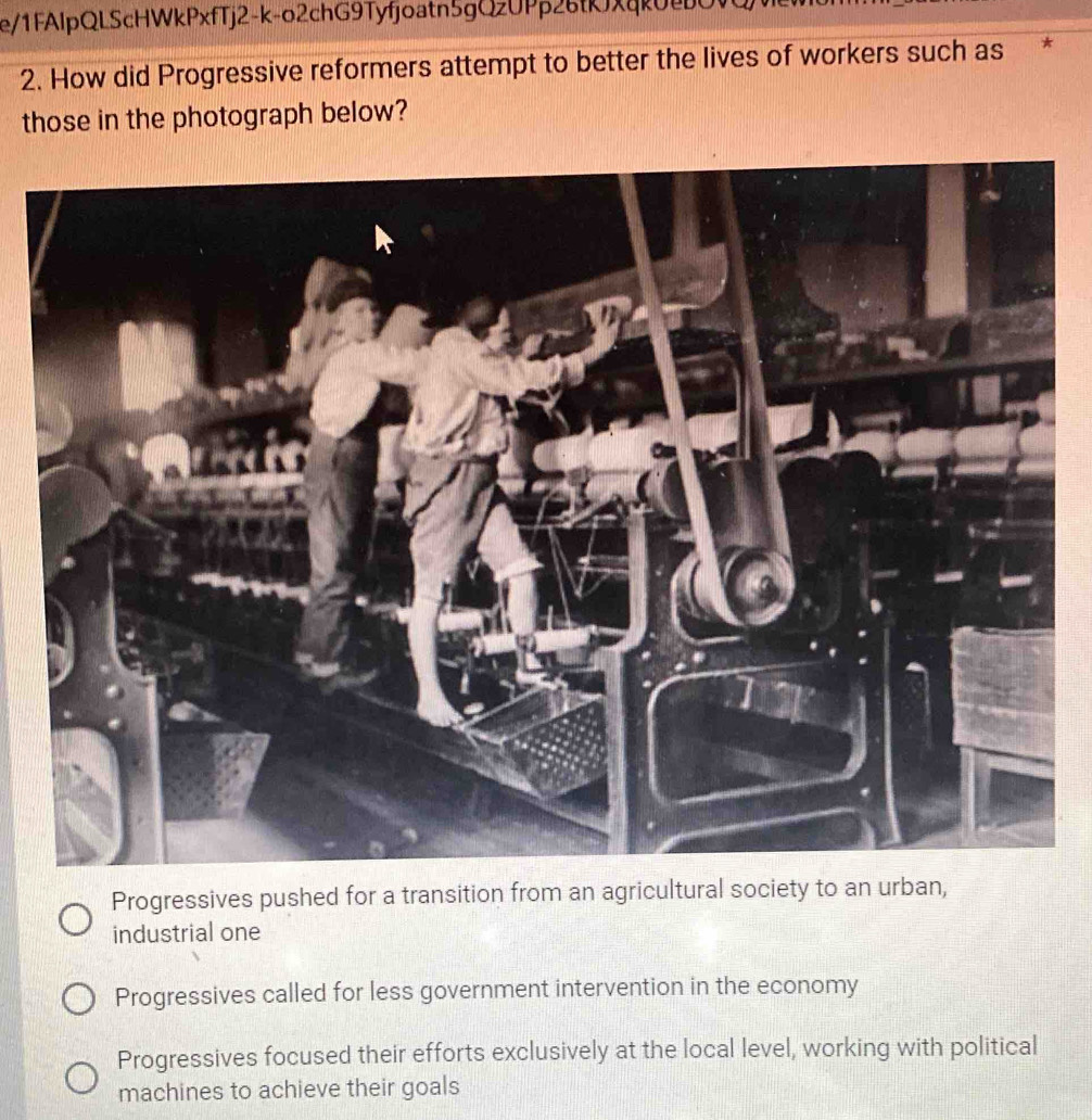 e/1FAlpQLScHWkPxfTj2-k-o2chG9Tyfjoatn5gQzUPp26fKxqk02O
2. How did Progressive reformers attempt to better the lives of workers such as
those in the photograph below?
Progressives pushed
industrial one
Progressives called for less government intervention in the economy
Progressives focused their efforts exclusively at the local level, working with political
machines to achieve their goals