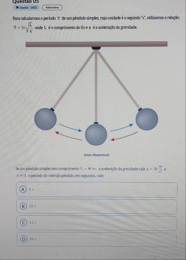 Geekin - 2023 Alternativa
Para calcularmos o período T de um pêndulo simples, cuja unidade é o segundo 's', utilizamos a relação:
T-2π sqrt(frac L)g , onde L é o comprimento do fio e g é a aceleração da gravidade.
Se um pêndulo simples tem comprimento T. — 40 m. a aceleração da gravidade vale g=10 m/s^2  e
π =3. o período do referido pêndulo, em segundos, vale:
A 5frac 1
B 12=
C 11=
16>