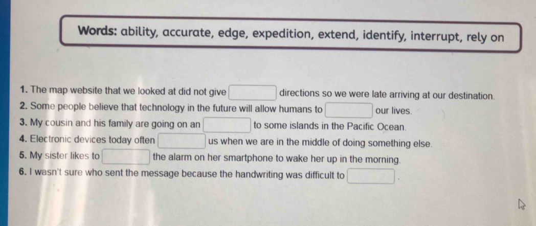 Words: ability, accurate, edge, expedition, extend, identify, interrupt, rely on 
1. The map website that we looked at did not give □ directions so we were late arriving at our destination. 
2. Some people believe that technology in the future will allow humans to □ our lives. 
3. My cousin and his family are going on an □ to some islands in the Pacific Ocean. 
4. Electronic devices today often □ us when we are in the middle of doing something else. 
5. My sister likes to □ the alarm on her smartphone to wake her up in the morning. 
6. I wasn't sure who sent the message because the handwriting was difficult to □