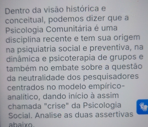 Dentro da visão histórica e 
conceitual, podemos dizer que a 
Psicologia Comunitária é uma 
disciplina recente e tem sua origem 
na psiquiatria social e preventiva, na 
dinâmica e psicoterapia de grupos e 
também no embate sobre a questão 
da neutralidade dos pesquisadores 
centrados no modelo empírico- 
analítico, dando início à assim 
chamada "crise" da Psicologia 
Social. Analise as duas assertivas 
abaixo