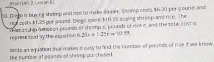 (From Unit 2, Lesson 8.) 
10. Diego is buying shrimp and rice to make dinner. Shrimp costs $6.20 per pound and 
rice costs $1.25 per pound. Diego spent $10.55 buying shrimp and rice. The 
relationship between pounds of shrimp 3, pounds of rice r, and the total cost is 
represented by the equation 6.20s+1.25r=10.55. 
Write an equation that makes it easy to find the number of pounds of rice if we know 
the number of pounds of shrimp purchased.