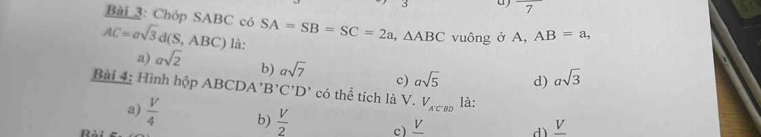 Chóp SABC có SA=SB=SC=2a, △ ABC vuông ở A, AB=a,
AC=asqrt(3)d(S,ABC) là:
a) asqrt(2)
b) asqrt(7)
c) asqrt(5) d) asqrt(3)
Bài 4: Hình hộp ABCDA' B'C'D' có thể tích là V. V_A'C'BD là:
a)  V/4  d) _ V
b)  V/2  c) _ V