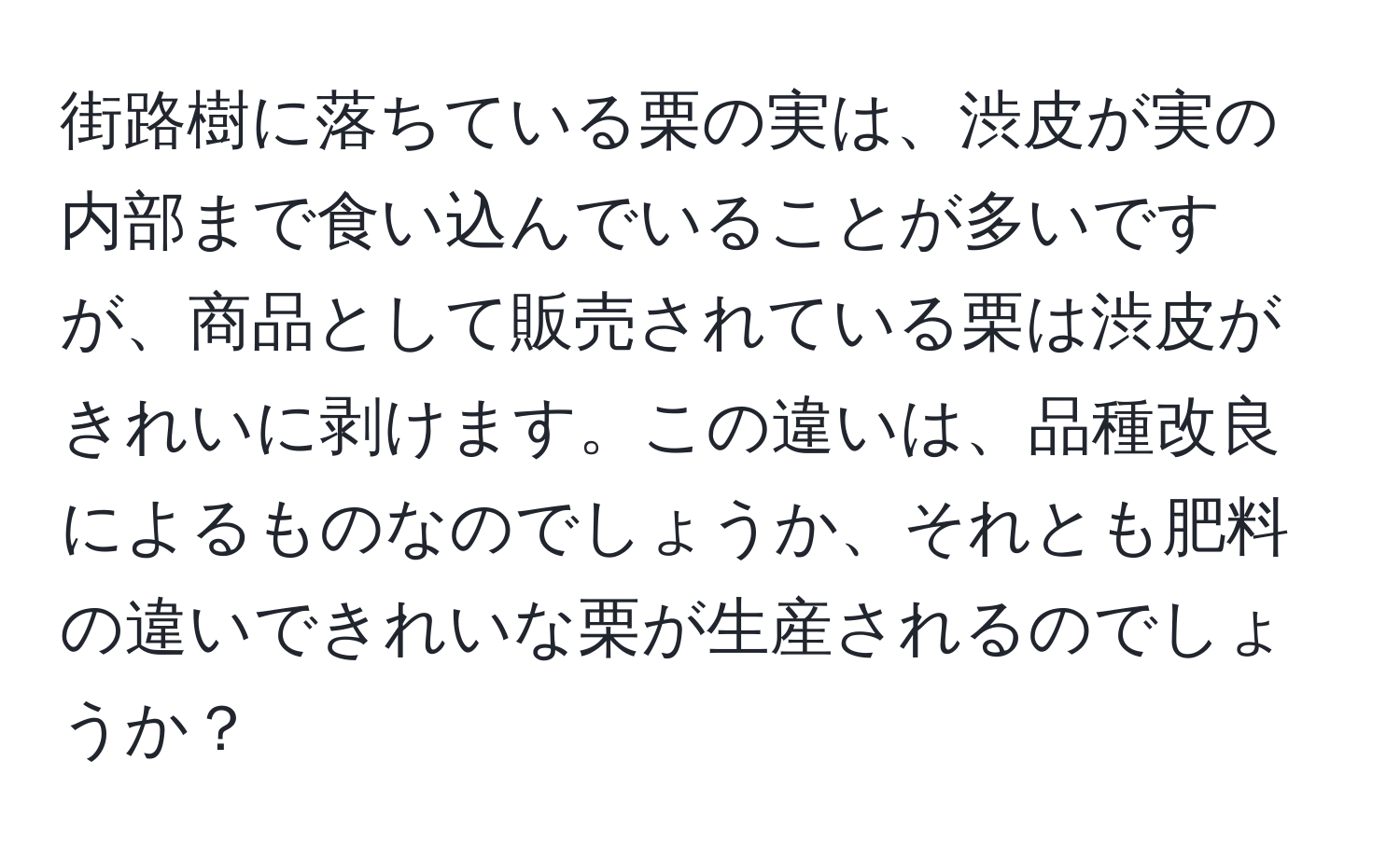 街路樹に落ちている栗の実は、渋皮が実の内部まで食い込んでいることが多いですが、商品として販売されている栗は渋皮がきれいに剥けます。この違いは、品種改良によるものなのでしょうか、それとも肥料の違いできれいな栗が生産されるのでしょうか？