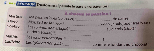 5 ●●* REVISION Trasforma al plurale le parole tra parentesi. 
À chacun sa passion ! 
Martine Ma passion ? Les (concours) de danse ! 
Hugo Moi, j'adore les (jeu) ²_ _vidéo, je sais jouer très bien ! 
Sophie Les (animal domestique) ._ 
! J'ai trois (chat) _ 
et deux (chien) 
_. 
Mathis Les (chanteur anglais) 
_ 
Ludivine . Les (gâteau français) _comme le fondant au chocolat !