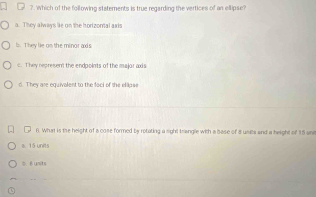 Which of the following statements is true regarding the vertices of an ellipse?
a. They always lie on the horizontal axis
b. They lie on the minor axis
c. They represent the endpoints of the major axis
d. They are equivalent to the foci of the ellipse
8. What is the height of a cone formed by rotating a right triangle with a base of 8 units and a height of 15 unit
a. 15 units
b. 8 units