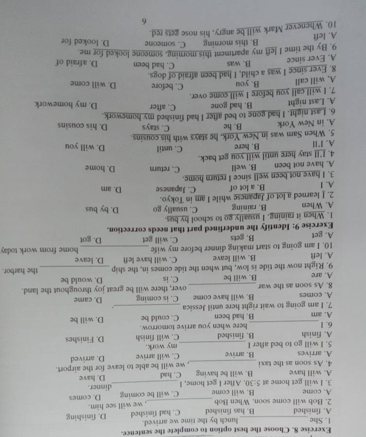 Choose the best option to complete the sentence.
1. She lunch by the time we arrived.
A. finished B. has finished C. had finished D. finishing
2. Bob will come soon. When Bob_
, we will see him.
A. come B. will come C. will be coming D. comes
3. I will get home at 5:30. After I get home, I _dinner.
A. will have B. will be having C. had D. have
4. As soon as the taxi_ , we will be able to leave for the airport.
A. arrives B. arrive C. will arrive D. arrived
5. I will go to bed after I _my work.
A. finish B. finished C. will finish D. Finishes
6. I_ here when you arrive tomorrow.
A. am B. had been C. could be D. will be
7. I am going to wait right here until Jessica_
.
A. comes B. will have come C. is coming D. came
8. As soon as the war _over, there will be great joy throughout the land.
A. are B. will be C. is D. would be
9. Right now the tide is low, but when the tide comes in, the ship _the harbor.
A. left B. will leave C. will have left D. leave
10. I am going to start making dinner before my wife _home from work today
A. get B. gets C. will get D. got
Exercise 9: Identify the underlined part that needs correction.
1. When it raining. I usually go to school by bus.
A. When B. raining C. usually go D. by bus
2. I learned a lot of Japanese while I am in Tokyo.
A. I B. a lot of C. Japanese D. am
3. I have not been well since I return home.
A. have not been B. well C. return D. home
4. I'll stay here until will you get back.
C. until
A. I’ll B. here D. will you
5. When Sam was in New York, he stays with his cousins.
A. in New York B. he
C. stays D. his cousins
6. Last night. I had gone to bed after I had finished my homework.
A. Last night B. had gone C. after
D. my homework
7. I will call you before I will come over.
A, will call B. you
C. before D. will come
8. Ever since I was a child, I had been afraid of dogs.
A. Ever since B. was
C. had been D. afraid of
9. By the time I left my apartment this morning, someone looked for me.
A. left B. this morning C. someone D. looked for
10. Whenever Mark will be angry, his nose gets red.
6