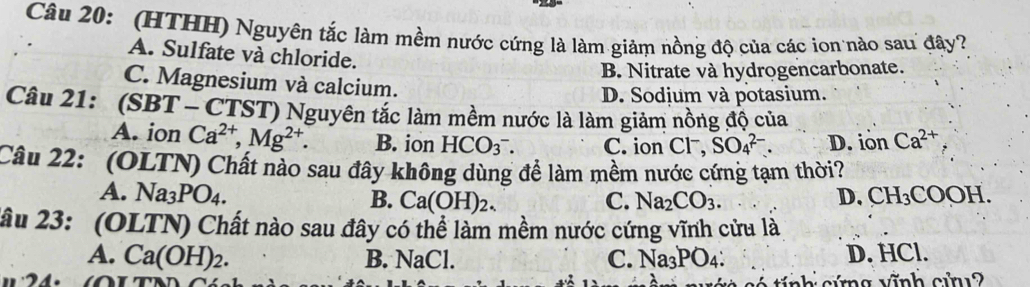 (HTHH) Nguyên tắc làm mềm nước cứng là làm giảm nồng độ của các ion nào sau đây?
A. Sulfate và chloride.
B. Nitrate và hydrogencarbonate.
C. Magnesium và calcium.
D. Sodjum và potasium.
Câu 21: (SBT ( - CTST) Nguyên tắc làm mềm nước là làm giảm nồng độ của
A. ion Ca^(2+), Mg^(2+). B. ion HCO_3^(-. C. ion Cl^-), SO_4^((2-). D. iôn Ca^2+)
Câu 22: (OLTN) Chất nào sau đây không dùng đề làm mềm nước cứng tạm thời?
A. Na_3PO_4. D. CH_3COOH.
B. Ca(OH)_2. C. Na_2CO_3. 
2âu 23: (OLTN) Chất nào sau đây có thể làm mềm nước cứng vĩnh cửu là
A. Ca(OH)_2. B. NaCl. C. Na_3PO_4 : D. HCl.
c tính cứng vĩnh cỉn 2