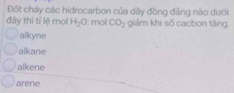 Đốt cháy các hidrocarbon của dãy đồng đẳng nào dưới
đây thì tỉ lệ mol H_2O : mol CO_2 giảm khi số cacbon tăng.
alkyne
alkane
alkene
arene