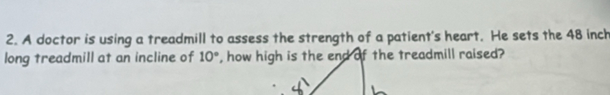 A doctor is using a treadmill to assess the strength of a patient's heart. He sets the 48 inch
long treadmill at an incline of 10°