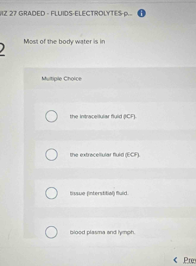 JIZ 27 GRADED - FLUIDS-ELECTROLYTES-p...
Most of the body water is in
Multiple Choice
the intracellular fluid (ICF).
the extracellular fluid (ECF).
tissue (interstitial) fluid.
blood plasma and lymph.
Pre