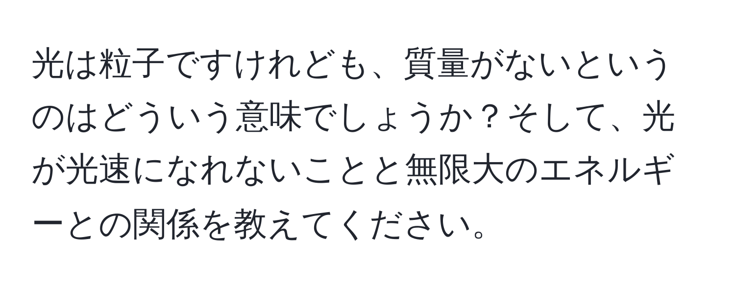 光は粒子ですけれども、質量がないというのはどういう意味でしょうか？そして、光が光速になれないことと無限大のエネルギーとの関係を教えてください。