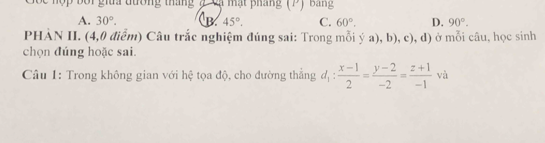 Sốc hộp bối gia đường tháng 7 cạ mạt pháng (P) bang
A. 30°. B 45°. C. 60°. D. 90°. 
PHÀN II. (4,0 điểm) Câu trắc nghiệm đúng sai: Trong mỗi ý a), b), c), d) ở ở mỗi câu, học sinh
chọn đúng hoặc sai.
Câu 1: Trong không gian với hệ tọa độ, cho dường thẳng d_1: (x-1)/2 = (y-2)/-2 = (z+1)/-1 va