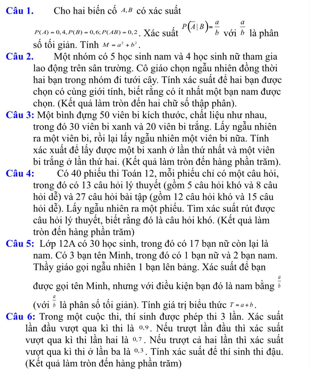 Cho hai biến cố 4,B có xác suất
P(A)=0,4,P(B)=0,6;P(AB)=0,2. Xác suất P(overline A|B)= a/b  với  a/b  là phân
số tối giản. Tính M=a^2+b^2.
Câu 2. Một nhóm có 5 học sinh nam và 4 học sinh nữ tham gia
lao động trên sân trường. Cô giáo chọn ngẫu nhiên đồng thời
hai bạn trong nhóm đi tưới cây. Tính xác suất để hai bạn được
chọn có cùng giới tính, biết rằng có ít nhất một bạn nam được
chọn. (Kết quả làm tròn đến hai chữ số thập phân).
Câu 3: Một bình đựng 50 viên bi kích thước, chất liệu như nhau,
trong đó 30 viên bi xanh và 20 viên bi trắng. Lấy ngẫu nhiên
ra một viên bi, rồi lại lấy ngẫu nhiên một viên bi nữa. Tính
xác xuất để lấy được một bi xanh ở lần thứ nhất và một viên
bi trắng ở lần thứ hai. (Kết quả làm tròn đến hàng phần trăm).
Câu 4: Có 40 phiếu thi Toán 12, mỗi phiếu chỉ có một câu hỏi,
trong đó có 13 câu hỏi lý thuyết (gồm 5 câu hỏi khó và 8 câu
hỏi dễ) và 27 câu hỏi bài tập (gồm 12 câu hỏi khó và 15 câu
hỏi dễ). Lấy ngẫu nhiên ra một phiếu. Tìm xác suất rút được
câu hỏi lý thuyết, biết rằng đó là câu hỏi khó. (Kết quả làm
tròn đến hàng phần trăm)
Câu 5: Lớp 12A có 30 học sinh, trong đó có 17 bạn nữ còn lại là
nam. Có 3 bạn tên Minh, trong đó có 1 bạn nữ và 2 bạn nam.
Thầy giáo gọi ngẫu nhiên 1 bạn lên bảng. Xác suất để bạn
được gọi tên Minh, nhưng với điều kiện bạn đó là nam bằng  a/b 
(với  a/b  là phân số tối giản). Tính giá trị biểu thức T=a+b.
Câu 6: Trong một cuộc thi, thí sinh được phép thi 3 lần. Xác suất
lần đầu vượt qua kì thi là 09. Nếu trượt lần đầu thì xác suất
vượt qua kì thi lần hai là %7. Nếu trượt cả hai lần thì xác suất
vượt qua kì thi ở lần ba là %³. Tính xác suất để thí sinh thi đậu.
(Kết quả làm tròn đến hàng phần trăm)