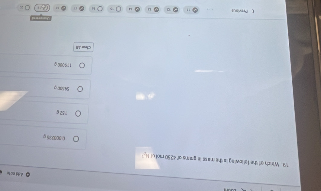 Add note
19. Which of the following is the mass in grams of 4250 mol of N_2 /
0.000235 g
152 g
59500 g
119000 g
Clear All
Unanswered
《 Previous 11 12 13 14 15 16 17 18 20