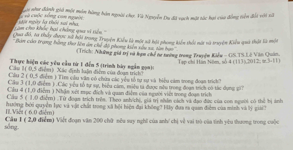 ngời như đánh giá một món hàng bán ngoài chợ. Và Nguyễn Du đã vạch mặt tác hại của đồng tiền đổi với xã
ộị và cuộc sống con người:
Một ngày lạ thỏi sai nha,
Làm cho khốc hại chắng qua vì tiền.''
Qua đó, ta thấy được xã hội trong Truyện Kiều là một xã hội phong kiến thối nát và truyện Kiều quà thật là một
“Bản cáo trạng bằng thơ lên án chế độ phong kiến xấu xa, tàn bạo”.
(Trích: Những giá trị và hạn chế tư tưởng trong Truyện Kiều - GS.TS.Lê Văn Quán,
Tạp chí Hán Nôm, số 4 (113),2012; tr.3-11)
Thực hiện các yêu cầu từ 1 đến 5 (trình bày ngắn gọn):
Câu 1( 0,5 điểm) Xác định luận điểm của đoạn trích?
Câu 2 ( 0,5 điểm ) Tìm câu văn có chứa các yếu tố tự sự và biểu cảm trong đoạn trích?
Câu 3 (1,0 điểm ) .Các yếu tố tự sự, biểu cảm, miêu tả được nêu trong đoạn trích có tác dụng gì?
Câu 4 (1,0 điểm ) Nhận xét mục đích và quan điểm của người viết trong đoạn trích
Câu 5 ( 1.0 điểm) .Từ đoạn trích trên. Theo anh/chị, giá trị nhân cách và đạo đức của con người có thể bị ảnh
hưởng bởi quyền lực và vật chất trong xã hội hiện đại không? Hãy đưa ra quan điểm của mình và lý giải?
II.Viết ( 6.0 điểm)
Câu 1 ( 2,0 điểm) Viết đoạn văn 200 chữ nêu suy nghĩ của anh/ chị về vai trò của tình yêu thương trong cuộc
sống.