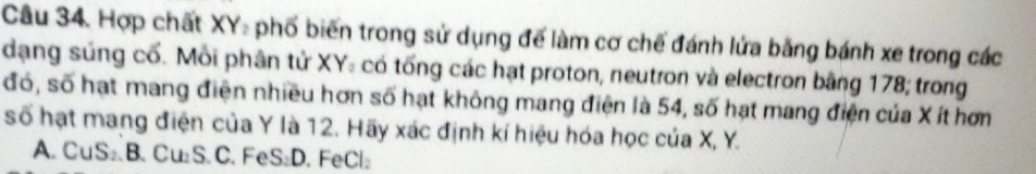 Hợp chất XY - phố biến trong sử dụng để làm cơ chế đánh lứa bằng bánh xe trong các
dạng súng cổ. Mỗi phân tử XY: có tổng các hạt proton, neutron và electron bằng 178; trong
đó, số hạt mang điện nhiều hơn số hạt không mang điện là 54, số hạt mang điện của X ít hơn
số hạt mang điện của Y là 12. Hãy xác định kí hiệu hóa học của X, Y.
A. CuS₂ B. Cu₂S. C. FeS₂D. FeCl₂