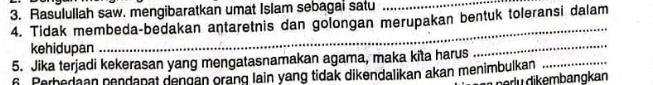 Rasulullah saw. mengibaratkan umat Islam sebagai satu_ 
_ 
4. Tidak membeda-bedakan antaretnis dan golongan merupakan bentuk toleransi dalam 
_ 
kehidupan 
5. Jika terjadi kekerasan yang mengatasnamakan agama, maka kita harus 
_ 
6. Perbedaan nendanät dengan orang lain yang tidak dikendalikan akan menimbulkan 
peɾlų dikembangkan