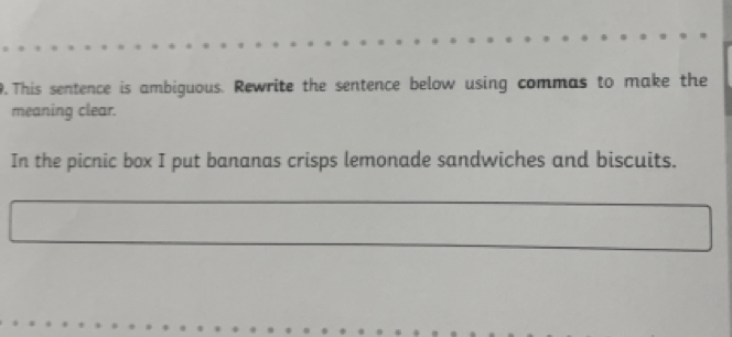 This sentence is ambiguous. Rewrite the sentence below using commas to make the 
meaning clear. 
In the picnic box I put bananas crisps lemonade sandwiches and biscuits.