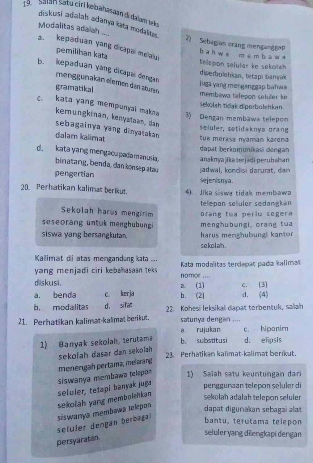 Salan satu ciri kebahasaan di dalam teks
diskusi adalah adanya kata modalitas
Modalitas adalah .... 2) Sebagian orang menganggap
a. kepaduan yang dicapai melalui
pemilihan kata
b a h w a m e m b a w a
telepon seluler ke sekolah
b. kepaduan yang dicapai dengan
diperbolehkan, tetapi banyak
menggunakan elemen dan aturan
juga yang menganggap bahwa
gramatikal membawa telepon seluler ke
sekolah tidak diperbolehkan.
c. kata yang mempunyai makna 3) Dengan membawa telepon
kemungkinan, kenyataan, dan
sebagainya yang dinyatakan
seluler, setidaknya orang
dalam kalimat
tua merasa nyaman karena
dapat berkomunikasi dengan
d. kata yang mengacu pada manusia,
anaknya jika terjadi perubahan
binatang, benda, dan konsep atau
pengertian
jadwal, kondisi darurat, dan
sejenisnya.
20. Perhatikan kalimat berikut.
4) Jika siswa tidak membawa
telepon seluler sedangkan
Sekolah harus mengirim
orang tua perlu segera
seseorang untuk menghubungi menghubungi, orang tua
siswa yang bersangkutan. harus menghubungi kantor
sekolah.
Kalimat di atas mengandung kata ....
Kata modalitas terdapat pada kalimat
yang menjadi ciri kebahasaan teks 
nomor ....
diskusi. a. (1) c. (3)
a. benda c. kerja b. (2) d. (4)
b. modalitas d. sifat
22. Kohesi leksikal dapat terbentuk, salah
21. Perhatikan kalimat-kalimat berikut. satunya dengan ....
a. rujukan c. hiponim
1) Banyak sekolah, terutama b. substitusi d. elipsis
sekolah dasar dan sekolah
23. Perhatikan kalimat-kalimat berikut.
menengah pertama, melarang
siswanya membawa telepon
1) Salah satu keuntungan dari
seluler, tetapi banyak juga
penggunaan telepon seluler di
sekolah yang membolehkan
sekolah adalah telepon seluler
siswanya membawa telepon
dapat digunakan sebagai alat
seluler dengan berbagal
bantu, terutama telepon
seluler yang dilengkapi dengan
persyaratan.