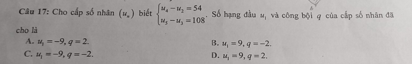 Cho cấp số nhân (u_n) biết beginarrayl u_4-u_2=54 u_5-u_3=108endarray.. Số hạng đầu u_1 và công bội q của cấp số nhân đã
cho là
A. u_1=-9, q=2. B. u_1=9, q=-2.
C. u_1=-9, q=-2. D. u_1=9, q=2.