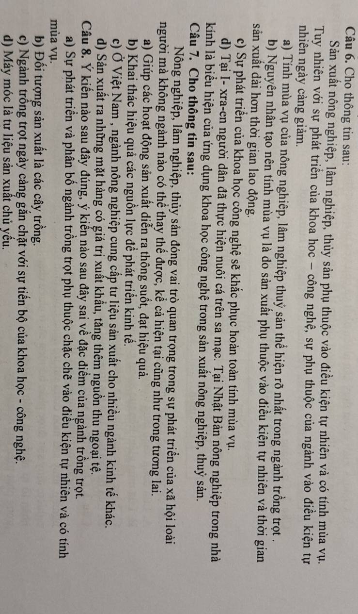 Cho thông tin sau:
Sản xuất nông nghiệp, lâm nghiệp, thủy sản phụ thuộc vào điều kiện tự nhiên và có tính mùa vụ.
Tuy nhiên với sự phát triển của khoa hoc - cổng nghệ, sự phụ thuộc của ngành vào điều kiện tự
nhiên ngày càng giảm.
a) Tính mùa vụ của nông nghiêp, lâm nghiệp thuỷ sản thể hiện rõ nhất trong ngành trồng trọt .
b) Nguyên nhân tạo nên tính mùa vụ là do sản xuất phụ thuộc vào điều kiện tự nhiên và thời gian
sản xuất dài hơn thời gian lao động.
c) Sự phát triển của khoa học công nghệ sẽ khắc phục hoàn toàn tính mùa vụ.
d) Tại I- xra-en người dân đã thực hiện nuôi cá trên sa mạc. Tại Nhật Bản nông nghiệp trong nhà
kíinh là biểu hiện của ứng dụng khoa học công nghệ trong sản xuất nông nghiệp, thuỷ sản.
Câu 7. Cho thông tin sau:
Nông nghiệp, lâm nghiệp, thủy sản đóng vai trò quan trọng trong sự phát triển của xã hội loài
người mà không ngành nào có thể thay thế được, kể cả hiện tại cũng như trong tương lai.
a) Giúp các hoạt động sản xuất diễn ra thông suốt, đạt hiệu quả.
b) Khai thác hiệu quả các nguồn lực để phát triển kinh tế.
c) Ở Việt Nam , ngành nông nghiệp cung cấp tư liệu sản xuất cho nhiều ngành kinh tế khác.
d) Sản xuất ra những mặt hàng có giá trị xuất khẩu, tăng thêm nguồn thu ngoại tệ.
Câu 8. Ý kiến nào sau đây đúng, ý kiến nào sau đây sai về đặc điểm của ngành trồng trọt.
a) Sự phát triển và phân bố ngành trồng trọt phụ thuộc chặc chẽ vào điều kiện tự nhiên và có tính
mùa vụ.
b) Đối tượng sản xuất là các cây trồng.
c) Ngành trồng trọt ngày càng gắn chặt với sự tiến bộ của khoa học - công nghệ.
d) Máy móc là tư liệu sản xuất chủ yếu.