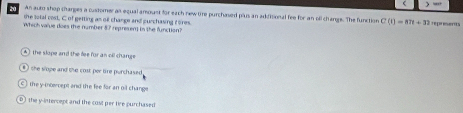 < >
An auto shop charges a customer an equal amount for each new tire purchased plus an additional fee for an oil change. The function C(t)=87t+32 represents
the total cost, C of getting an oil change and purchasing t tires.
Which value does the number 87 represent in the function?
the slope and the fee for an oil change
the slope and the cost per tire purchased
c)the y-intercept and the fee for an oil change
the y-intercept and the cost per tire purchased