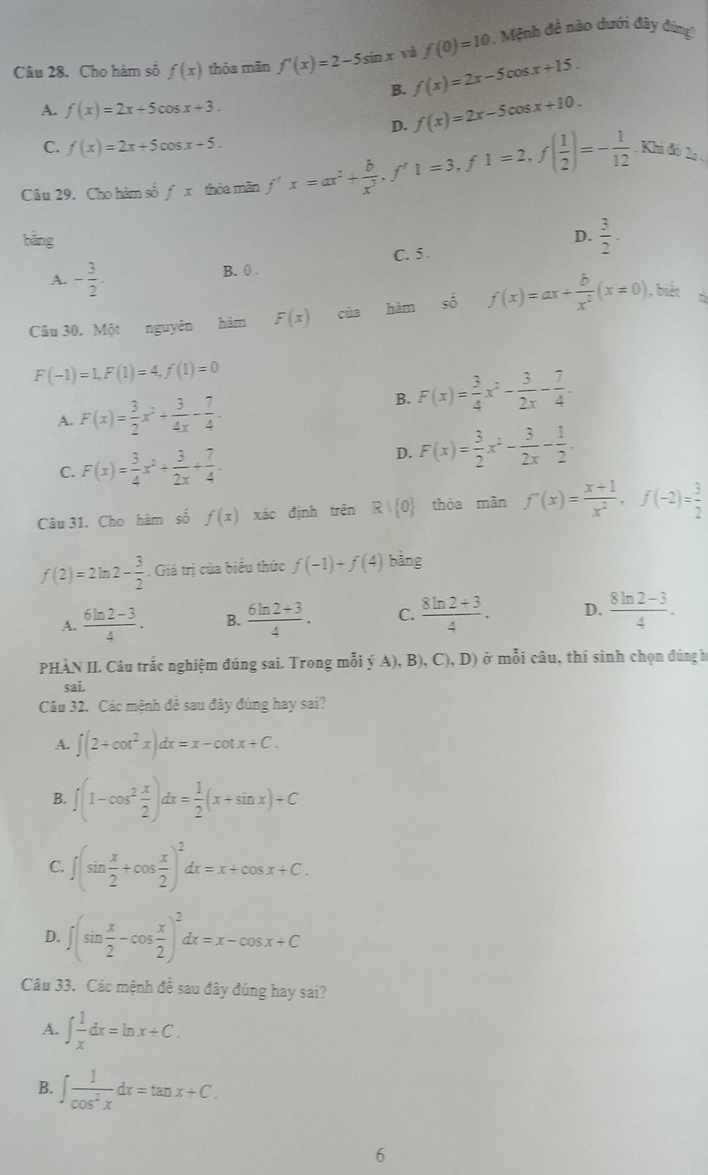 Cho hàm số f(x) thỏa mãn f'(x)=2-5sin x và f(0)=10. Mệnh đề nào dưới đây đúng''
B. f(x)=2x-5cos x+15.
A. f(x)=2x+5cos x+3. f(x)=2x-5cos x+10.
D.
C. f(x)=2x+5cos x+5.
Câu 29. Cho hàm số fx thỏa mǎn f'x=ax^2+ b/x^3 ,f'1=3,f1=2,f( 1/2 )=- 1/12  Khi đó 2 
bǎng D.  3/2 .
A. - 3/2 . B. 0 . C. 5 .
Câu 30. Một nguyên hàm F(x) của hàm shat 0 f(x)=ax+ b/x^2 (x!= 0),bien
F(-1)=1,F(1)=4,f(1)=0
A. F(x)= 3/2 x^2+ 3/4x - 7/4 .
B. F(x)= 3/4 x^2- 3/2x - 7/4 .
C. F(x)= 3/4 x^2+ 3/2x + 7/4 . D. F(x)= 3/2 x^2- 3/2x - 1/2 .
Câu 31. Cho hàm số f(x) xác định trên Rvee  0 thóa màn f'(x)= (x+1)/x^2 ,f(-2)= 3/2 
f(2)=2ln 2- 3/2 . Giá trị của biểu thức f(-1)+f(4) bǎng
A.  (6ln 2-3)/4 .  (6ln 2+3)/4 .  (8ln 2+3)/4 . D.  (8ln 2-3)/4 .
B.
C.
PHÀN II Câu trắc nghiệm đúng sai. Trong mỗi ý A), B), C),D) ở mỗi câu, thí sinh chọn đúng h
sai.
Câu 32. Các mệnh đề sau đây đúng hay sai?
A. ∈t (2+cot^2x)dx=x-cot x+C.
B. ∈t (1-cos^2 x/2 )dx= 1/2 (x+sin x)+C
C. ∈t (sin  x/2 +cos  x/2 )^2dx=x+cos x+C.
D. ∈t (sin  x/2 -cos  x/2 )^2dx=x-cos x+C
Câu 33. Các mệnh đề sau đây đúng hay sai?
A. ∈t  1/x dx=ln x+C.
B. ∈t  1/cos^2x dx=tan x+C.
6