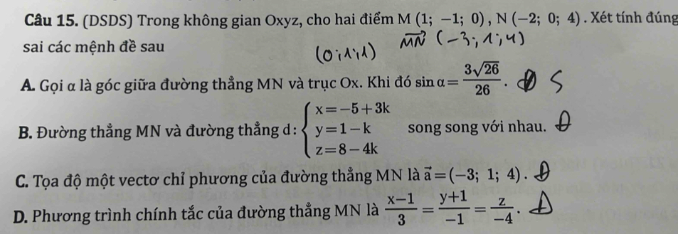 (DSDS) Trong không gian Oxyz, cho hai điểm M(1;-1;0), N(-2;0;4). Xét tính đúng
sai các mệnh đề sau
A Gọi α là góc giữa đường thẳng MN và trục Ox. Khi đó sin alpha = 3sqrt(26)/26 .
B. Đường thẳng MN và đường thẳng d : beginarrayl x=-5+3k y=1-k z=8-4kendarray. song song với nhau.
C. Tọa độ một vectơ chỉ phương của đường thẳng MN là vector a=(-3;1;4).
D. Phương trình chính tắc của đường thẳng MN là  (x-1)/3 = (y+1)/-1 = z/-4 