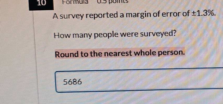 Formula 0.5 points 
A survey reported a margin of error of ± 1.3%. 
How many people were surveyed? 
Round to the nearest whole person.
5686