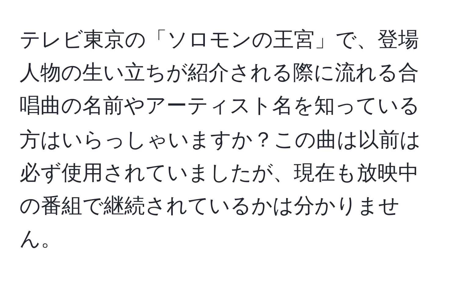 テレビ東京の「ソロモンの王宮」で、登場人物の生い立ちが紹介される際に流れる合唱曲の名前やアーティスト名を知っている方はいらっしゃいますか？この曲は以前は必ず使用されていましたが、現在も放映中の番組で継続されているかは分かりません。