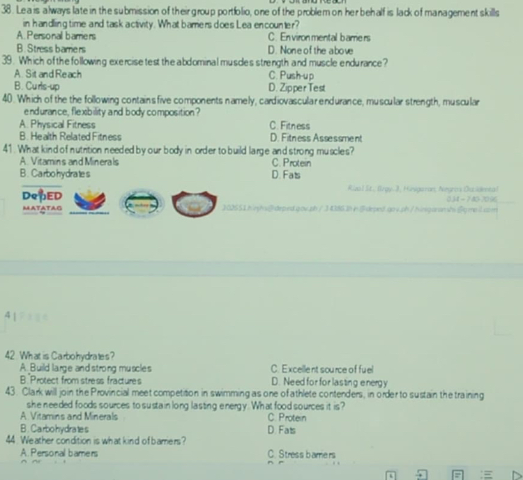 Le a is always late in the submission of their group portfolio, one of the problem on her behalf is lack of management skills
in handling time and task activity. What bamers does Lea encounter?
A. Personall barriers C. En vironmental barrie rs
B. Stress barriers D. None of the above
39. Which of the following exercise test the abdominal musdes strength and muscle endurance?
A. Sit and Reach C. Push-up
B. Curls-up D. Zipper Test
40. Which of the the following contains five components namely, cardiovascula r endurance, muscular strength, muscular
endurance, flexibility and body composition?
A. Physical Fitness C. Fitness
B. Health Related Fitness D. Fitness Assessment
41. What kind of nutrition needed by our body in order to build large and strong muscles?
A. Vitamins and Minerals C. Protein
B. Carbohydrates D. Fats
Riza l St.; lrgy. 3, Hisgaron, Negros Duidental
DepED 034 - 7 40-7096
MATATAG 102551.hiephs@deped.gov.ph/34386.3hideped.gov.ph/hingaramshigmaiLaen
4 | ? 
42 What is Carbohydrates?
A. Build large and strong muscles C. Excellent source of fu el
B Protect from stress fractures D. Need for for lasting energy
43. Clark will join the Provincial meet competition in swimming as one of athlete contenders, in order to sustain the training
she needed foods sources to susta in long lasting energy. What food sources it is?
A Vitamins and Minerals C. Protein
B. Carbohydrates D. Fats
44 Weather condition is what kind of barriers?
A. Personal bamers C. Stress barers
L