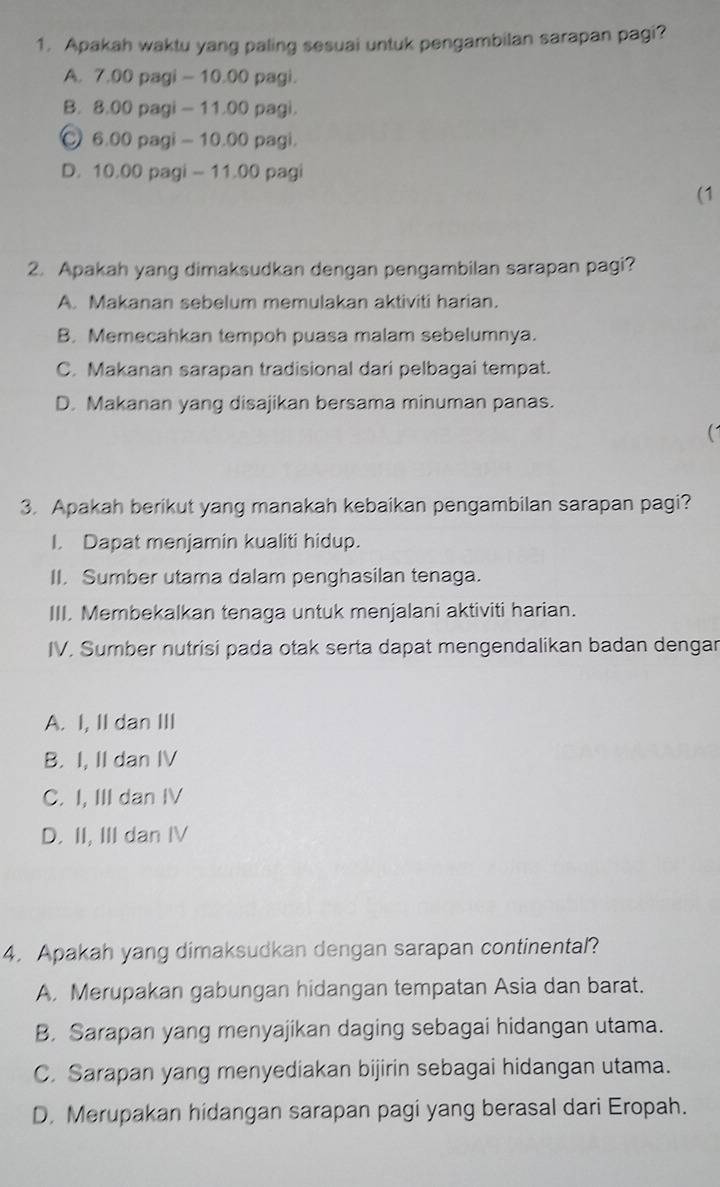 Apakah waktu yang paling sesuai untuk pengambilan sarapan pagi?
A. 7.00 pagi - 10.00 pagi.
B. 8.00 pagi - 11.00 pagi.
6.00 pagi - 10.00 pagi.
D. 10.00 pagi - 11.00 pagi
(1
2. Apakah yang dimaksudkan dengan pengambilan sarapan pagi?
A. Makanan sebelum memulakan aktiviti harian.
B. Memecahkan tempoh puasa malam sebelumnya.
C. Makanan sarapan tradisional dari pelbagai tempat.
D. Makanan yang disajikan bersama minuman panas.
3. Apakah berikut yang manakah kebaikan pengambilan sarapan pagi?
I. Dapat menjamin kualiti hidup.
II. Sumber utama dalam penghasilan tenaga.
III. Membekalkan tenaga untuk menjalani aktiviti harian.
IV. Sumber nutrisi pada otak serta dapat mengendalikan badan dengar
A. I, II dan III
B. I, II dan IV
C. I, III dan IV
D. II, III dan IV
4. Apakah yang dimaksudkan dengan sarapan continental?
A. Merupakan gabungan hidangan tempatan Asia dan barat.
B. Sarapan yang menyajikan daging sebagai hidangan utama.
C. Sarapan yang menyediakan bijirin sebagai hidangan utama.
D. Merupakan hidangan sarapan pagi yang berasal dari Eropah.