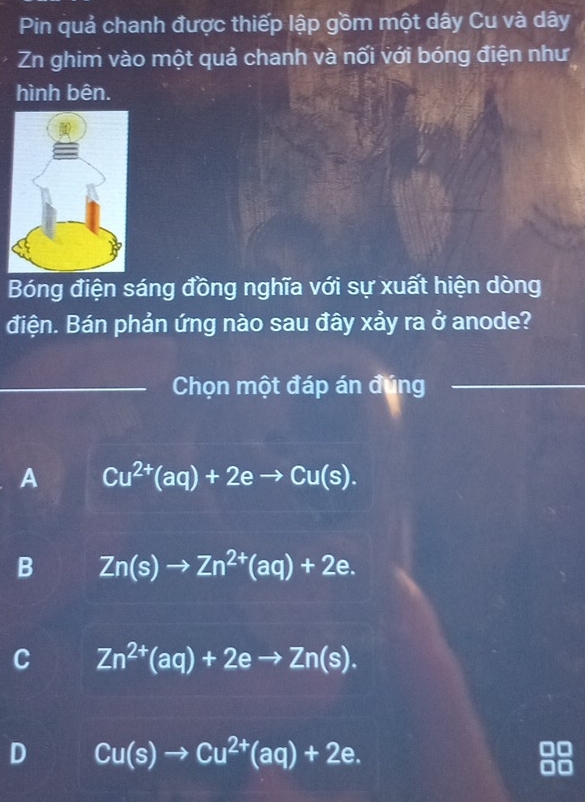 Pin quả chanh được thiếp lập gồm một dây Cu và dây
Zn ghim vào một quả chanh và nối với bóng điện như
hình bên.
Bóng điện sáng đồng nghĩa với sự xuất hiện dòng
điện. Bán phản ứng nào sau đây xảy ra ở anode?
_Chọn một đáp án đúng_
A Cu^(2+)(aq)+2eto Cu(s).
B Zn(s)to Zn^(2+)(aq)+2e.
C Zn^(2+)(aq)+2eto Zn(s).
D Cu(s)to Cu^(2+)(aq)+2e.