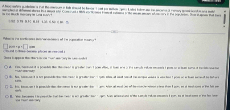 A food safety guideline is that the mercury in fish should be below 1 part per million (ppm). Listed below are the amounts of mercury (ppm) found in funa sushi
sampled at different stores in a major city. Construct a 98% confidence interval estimate of the mean amount of mercury in the population. Does it appear that there
is too much mercury in tuna sushi?
0.52 0.79 0.10 0.87 1.36 0.59 0.84 □
What is the confidence interval estimate of the population mean μ?
□ ppm
(Round to three decimal places as needed.)
Does it appear that there is too much mercury in tuna sushi?
A. Yes, because it is possible that the mean is greater than 1 ppm. Also, at least one of the sample values exceeds 1 ppm, so at least some of the fish have too
much mercury.
B. No, because it is not possible that the mean is greater than 1 ppm. Also, at least one of the sample values is less than 1 ppm, so at least some of the fish are
safe.
C. No, because it is possible that the mean is not greater than 1 ppm. Also, at least one of the sample values is less than 1ppm, so at least some of the fish are
safe.
D. Yes, because it is possible that the mean is not greater than 1 ppm. Also, at least one of the sample values exceeds 1 ppm, so at least some of the fish have
too much mercury.