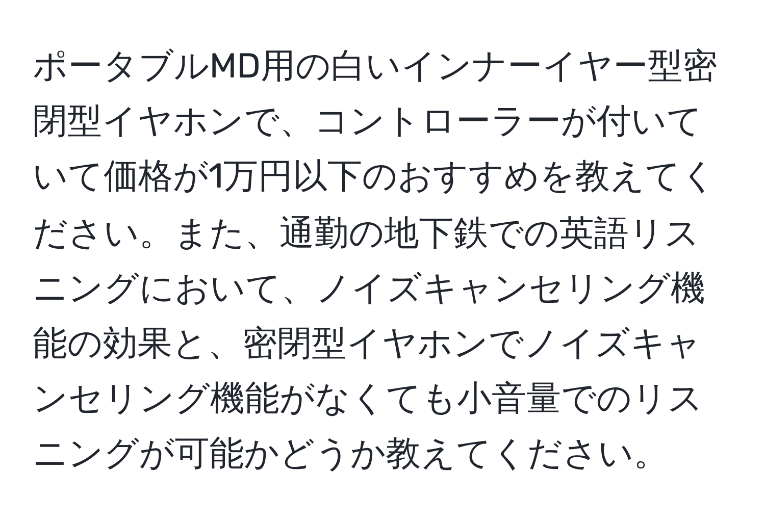 ポータブルMD用の白いインナーイヤー型密閉型イヤホンで、コントローラーが付いていて価格が1万円以下のおすすめを教えてください。また、通勤の地下鉄での英語リスニングにおいて、ノイズキャンセリング機能の効果と、密閉型イヤホンでノイズキャンセリング機能がなくても小音量でのリスニングが可能かどうか教えてください。