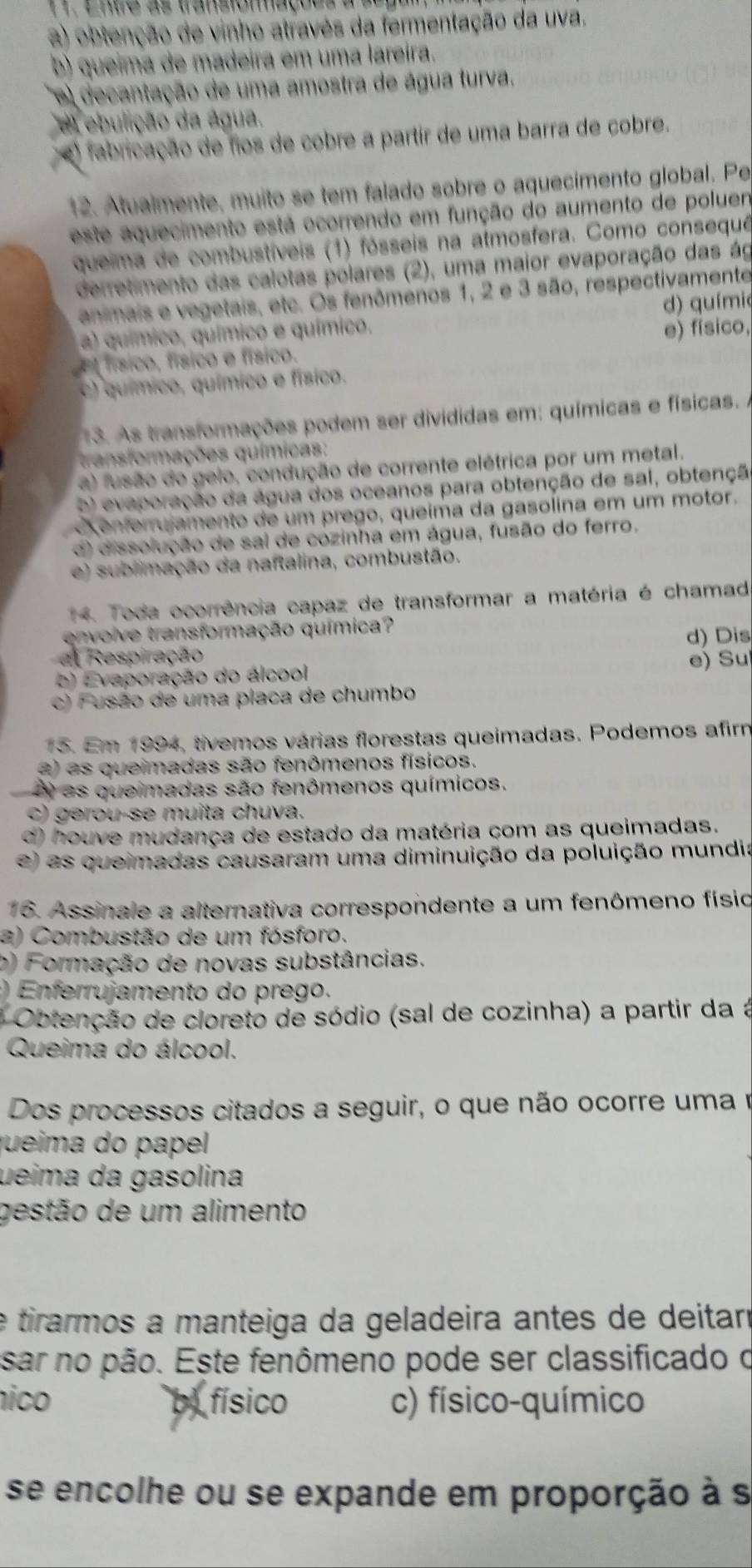 Entre as transiomações a su
a) obtenção de vinho através da fermentação da uva.
b) queima de madeira em uma lareira.
e decantação de uma amostra de água turva.
el ebulição da água.
fabricação de fios de cobre a partir de uma barra de cobre.
12. Atualmente, muito se tem falado sobre o aquecimento global. Pe
este aquecimento está ocorrendo em função do aumento de poluen
queima de combustíveis (1) fósseis na almosfera. Como consequê
derretimento das calotas polares (2), uma maior evaporação das ág
animais e vegetais, etc. Os fenômenos 1, 2 e 3 são, respectivamente
a) químico, químico e químico. d) químic
El físico, físico o físico. e) físico.
c) químico, químico e físico.
13. As transformações podem ser divididas em: químicas e físicas. .
transformações químicas:
a) fusão do gelo, condução de corrente elétrica por um metal.
o) evaporação da água dos oceanos para obtenção de sal, obtençã
enferujamento de um prego, queíma da gasolina em um motor.
d) dissolução de sai de cozinha em água, fusão do ferro.
e) sublimação da naftalina, combustão.
4. Toda ocorrência capaz de transformar a matéria é chamad
envoive transformação química?
a Respiração d) Dis
e) Evaporação do álcool e) Su
c) Fusão de uma placa de chumbo
15. Em 1994, tivemos várias florestas queimadas. Podemos afir
2) as queimadas são fenômenos físicos.
A as queimadas são fenômenos químicos.
c) gerou-se muita chuva.
d) houve mudança de estado da matéria com as queimadas.
e) as queimadas causaram uma diminuição da poluição mundia
16. Assinale a alternativa correspondente a um fenômeno físio
a) Combustão de um fósforo.
b) Formação de novas substâncias.
) Enferrujamento do prego.
* Obtenção de cloreto de sódio (sal de cozinha) a partir da à
Queima do álcool.
Dos processos citados a seguir, o que não ocorre uma e
jueima do papel 
ueima da gasolina
gestão de um alimento
e tirarmos a manteiga da geladeira antes de deitarí
sar no pão. Este fenômeno pode ser classificado o
nico by físico c) físico-químico
se encolhe ou se expande em proporção à s