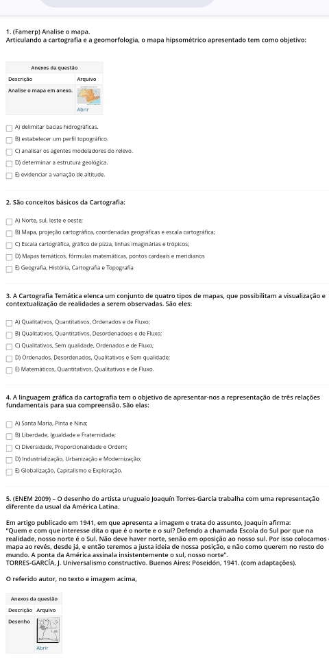 (Famerp) Analise o mapa.
Articulando a cartografia e a geomorfologia, o mapa hipsométrico apresentado tem como objetivo:
A) delimitar bacias hidrográficas.
B) estabelecer um perfil topográfico.
C) analisar os agentes modeladores do relevo.
D) determinar a estrutura geológica.
E) evidenciar a variação de altitude.
2. São conceitos básicos da Cartografia:
A) Norte, sul, leste e oeste;
B) Mapa, projeção cartográfica, coordenadas geográficas e escala cartográfica;
C) Escala cartográfica, gráfico de pizza, linhas imaginárias e trópicos;
D) Mapas temáticos, fórmulas matemáticas, pontos cardeais e meridianos.
E) Geografia, História, Cartografía e Topografia
3. A Cartografia Temática elenca um conjunto de quatro tipos de mapas, que possibilitam a visualização e
contextualização de realidades a serem observadas. São eles:
A) Qualitativos, Quantitativos, Ordenados e de Fluxo;
B) Qualitativos, Quantitativos, Desordenadoes e de Fluxo;
C) Qualitativos, Sem quallidade, Ordenados e de Fluxo;
D) Ordenados, Desordenados, Qualitativos e Sem qualidade;
E) Matemáticos, Quantitativos, Qualitativos e de Fluxo.
4. A linguagem gráfica da cartografia tem o objetivo de apresentar-nos a representação de três relações
fundamentais para sua compreensão. São elas:
A) Santa Maria, Pinta e Nina;
B) Liberdade, Igualdade e Fraternidade;
C) Diversidade, Proporcionalidade e Ordem;
D) Industrialização, Urbanização e Modernização;
E) Globalização, Capitalismo e Exploração,
5. (ENEM 2009) - O desenho do artista uruguaio Joaquín Torres-García trabalha com uma representação
diferente da usual da América Latina.
Em artigo publicado em 1941, em que apresenta a imagem e trata do assunto, Joaquín afirma:
"Quem e com que interesse dita o que é o norte e o sul? Defendo a chamada Escola do Sul por que na
realidade, nosso norte é o Sul. Não deve haver norte, senão em oposição ao nosso sul. Por isso colocamos
mapa ao revés, desde já, e então teremos a justa ideia de nossa posição, e não como querem no resto do
mundo. A ponta da América assinala insistentemente o sul, nosso norte''.
TORRES-GARCÍA, J. Universalismo constructivo. Buenos Aires: Poseidón, 1941. (com adaptações).
O referido autor, no texto e imagem acima,
Anexos da questão
Descrição Arquivo
Desenho
Abrir