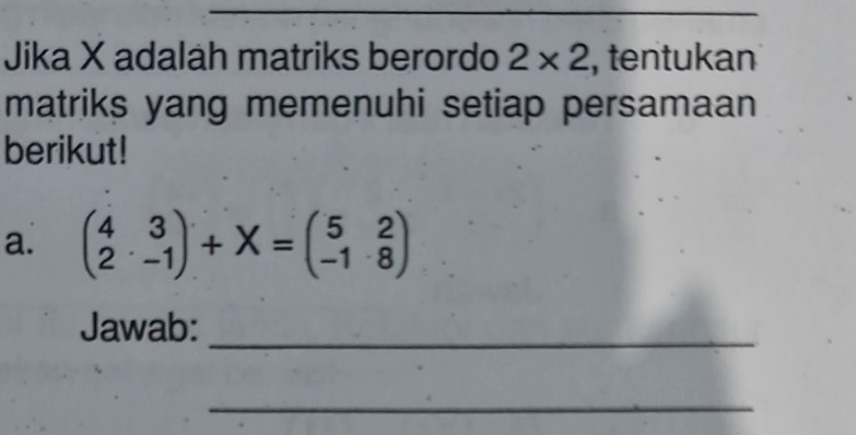 Jika X adalah matriks berordo 2* 2 , tentukan 
matriks yang memenuhi setiap persamaan 
berikut! 
a. beginpmatrix 4&3 2&-1endpmatrix +X=beginpmatrix 5&2 -1&8endpmatrix
Jawab:_ 
_