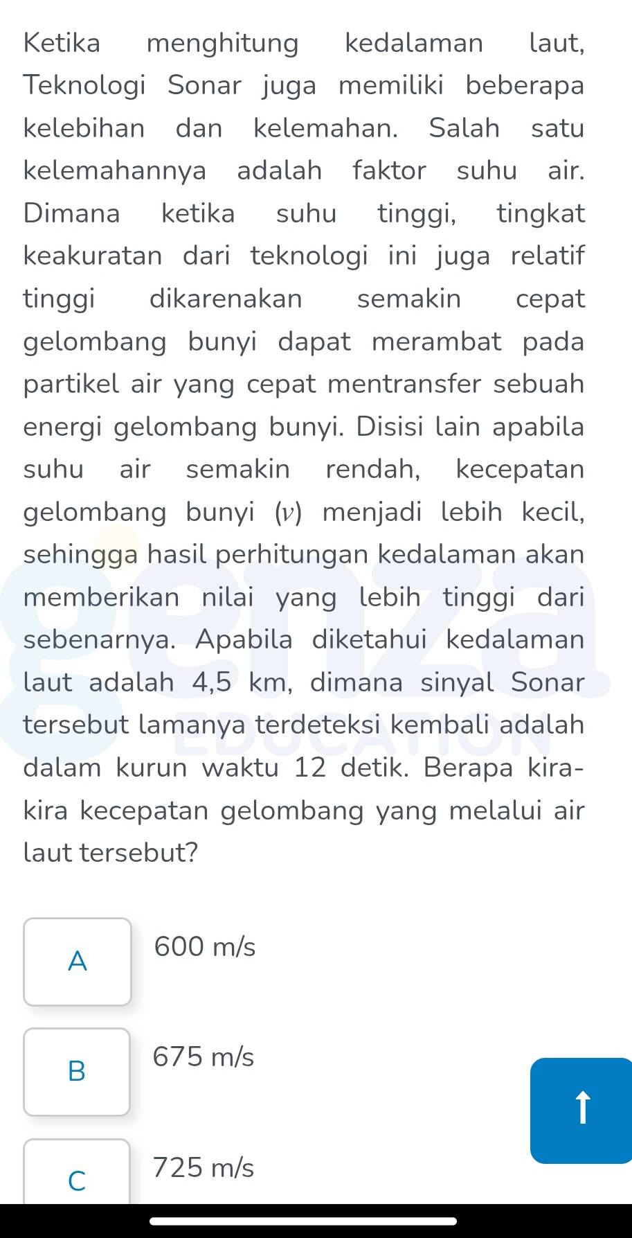 Ketika menghitung kedalaman laut,
Teknologi Sonar juga memiliki beberapa
kelebihan dan kelemahan. Salah satu
kelemahannya adalah faktor suhu air.
Dimana ketika suhu tinggi, tingkat
keakuratan dari teknologi ini juga relatif
tinggi dikarenakan semakin cepat
gelombang bunyi dapat merambat pada
partikel air yang cepat mentransfer sebuah
energi gelombang bunyi. Disisi lain apabila
suhu air semakin rendah, kecepatan
gelombang bunyi (v) menjadi lebih kecil,
sehingga hasil perhitungan kedalaman akan
memberikan nilai yang lebih tinggi dari
sebenarnya. Apabila diketahui kedalaman
laut adalah 4,5 km, dimana sinyal Sonar
tersebut lamanya terdeteksi kembali adalah
dalam kurun waktu 12 detik. Berapa kira-
kira kecepatan gelombang yang melalui air
laut tersebut?
A
600 m/s
B
675 m/s
↑
C
725 m/s