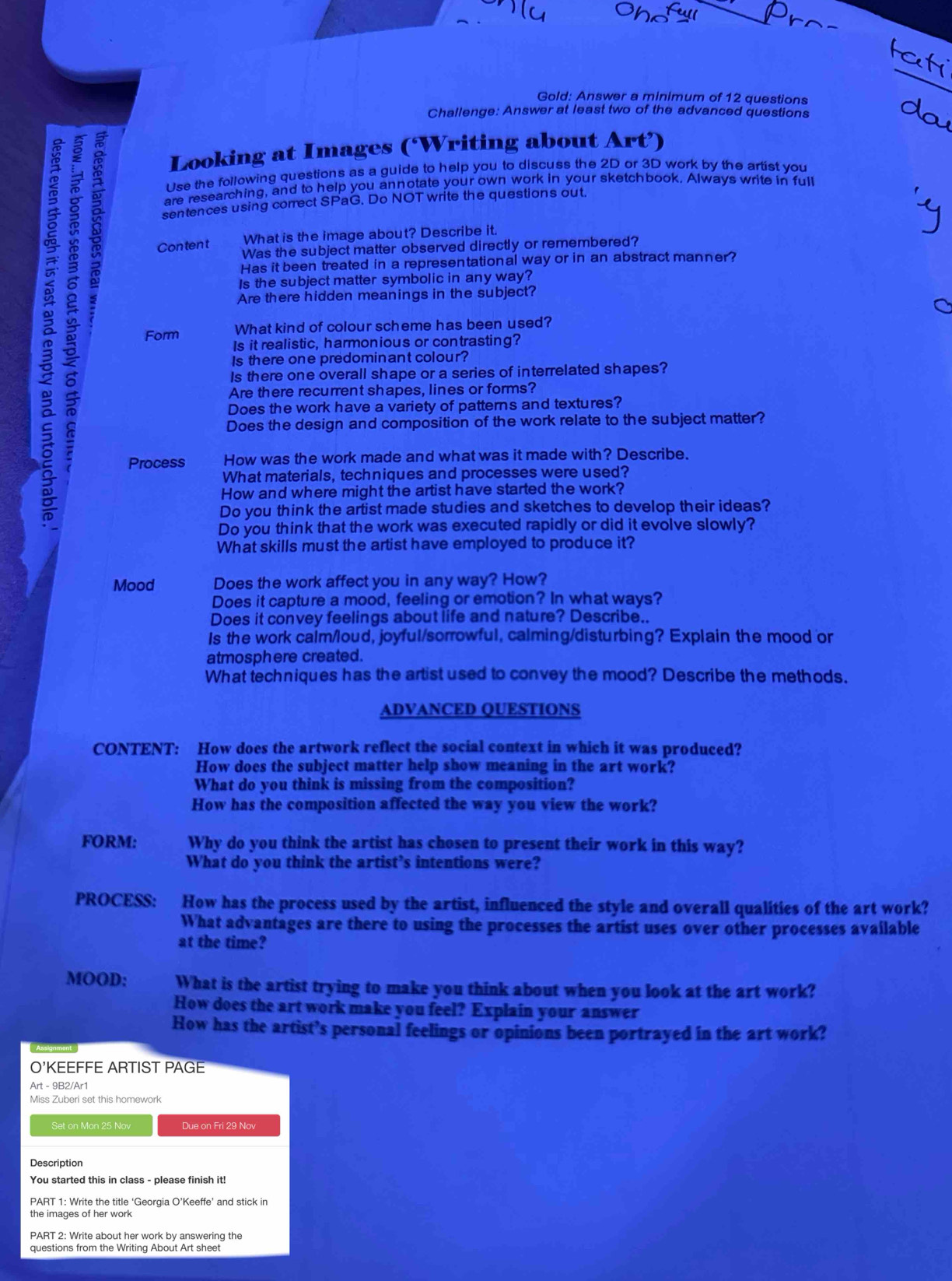 Gold: Answer a minimum of 12 questions
Challenge: Answer at least two of the advanced questions
 5
Looking at Images (‘Writing about Art’)
Use the following questions as a guide to help you to discuss the 2D or 3D work by the artist you
are researching, and to help you annotate your own work in your sketchbook. Always write in full
sentences using correct SPaG. Do NOT write the questions out.
What is the image about? Describe it.
Content Was the subject matter observed directly or remembered?
Has it been treated in a representational way or in an abstract manner?
Is the subject matter symbolic in any way?
Are there hidden meanings in the subject?
What kind of colour scheme has been used?
Form Is it realistic, harmonious or contrasting?
Is there one predominant colour?
Is there one overall shape or a series of interrelated shapes?
Are there recurrent shapes, lines or forms?
Does the work have a variety of patterns and textures?
Does the design and composition of the work relate to the subject matter?
Process How was the work made and what was it made with? Describe.
What materials, techniques and processes were used?
How and where might the artist have started the work?
Do you think the artist made studies and sketches to develop their ideas?
Do you think that the work was executed rapidly or did it evolve slowly?
What skills must the artist have employed to produce it?
Mood Does the work affect you in any way? How?
Does it capture a mood, feeling or emotion? In what ways?
Does it convey feelings about life and nature? Describe..
Is the work caim/loud, joyful/sorrowful, calming/disturbing? Explain the mood or
atmosphere created.
What techniques has the artist used to convey the mood? Describe the methods.
ADVANCED QUESTIONS
CONTENT: How does the artwork reflect the social context in which it was produced?
How does the subject matter help show meaning in the art work?
What do you think is missing from the composition?
How has the composition affected the way you view the work?
FORM: Why do you think the artist has chosen to present their work in this way?
What do you think the artist’s intentions were?
PROCESS: How has the process used by the artist, influenced the style and overall qualities of the art work?
What advantages are there to using the processes the artist uses over other processes available
at the time?
MOOD: What is the artist trying to make you think about when you look at the art work?
How does the art work make you feel? Explain your answer
How has the artist’s personal feelings or opinions been portrayed in the art work?
O'KEEFFE ARTIST PAGE
Art - 9B2/Ar1
Miss Zuberi set this homework
Set on Mon 25 Nov Due on Fri 29 Nov
Description
You started this in class - please finish it!
PART 1: Write the title ‘Georgia O’Keeffe’ and stick in
the images of her work
PART 2: Write about her work by answering the
questions from the Writing About Art sheet