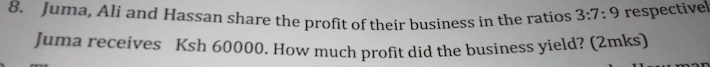Juma, Ali and Hassan share the profit of their business in the ratios 3:7:9 respectivel 
Juma receives Ksh 60000. How much profit did the business yield? (2mks)