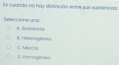 Es cuando no hay distinción entre sus sustancias:
Seleccione una:
A. Sustancia
B. Heterogénea
C. Mezcla
D. Homogénea