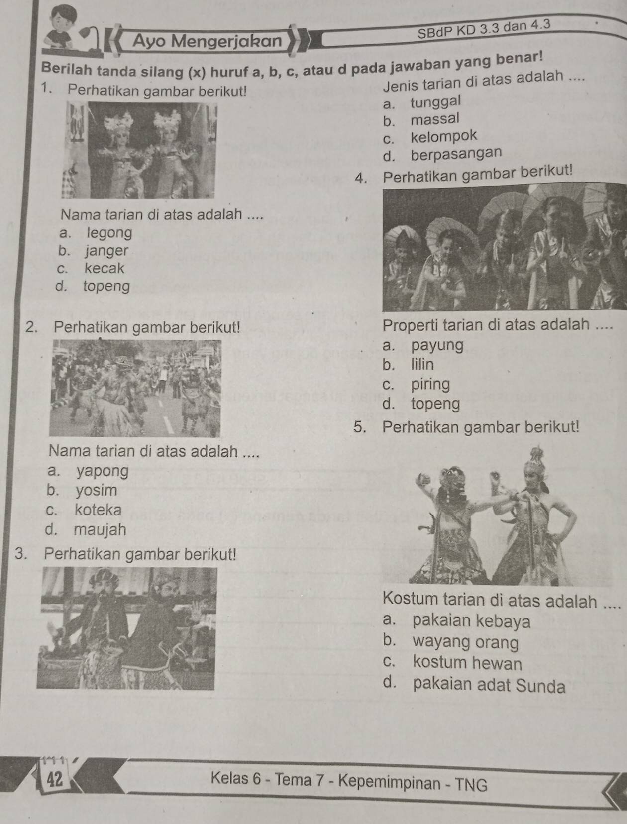 Ayo Mengerjakan
SBdP KD 3.3 dan 4.3
Berilah tanda silang (x) huruf a, b, c, atau d pada jawaban yang benar!
1. Perhatikan gambar berikut!
Jenis tarian di atas adalah ....
a. tunggal
b. massal
c. kelompok
d. berpasangan
4. Perhatikan gambar berikut!
Nama tarian di atas adalah ....
a. legong
b. janger
c. kecak
d. topeng
2. Perhatikan gambar berikut! Properti tarian di atas adalah ....
a. payung
b. lilin
c. piring
d. topeng
5. Perhatikan gambar berikut!
Nama tarian di atas adalah ....
a. yapong
b. yosim
c. koteka
d. maujah
3. Perhatikan gambar berikut!
Kostum tarian di atas adalah ....
a. pakaian kebaya
b. wayang orang
c. kostum hewan
d. pakaian adat Sunda
42 Kelas 6 - Tema 7 - Kepemimpinan - TNG