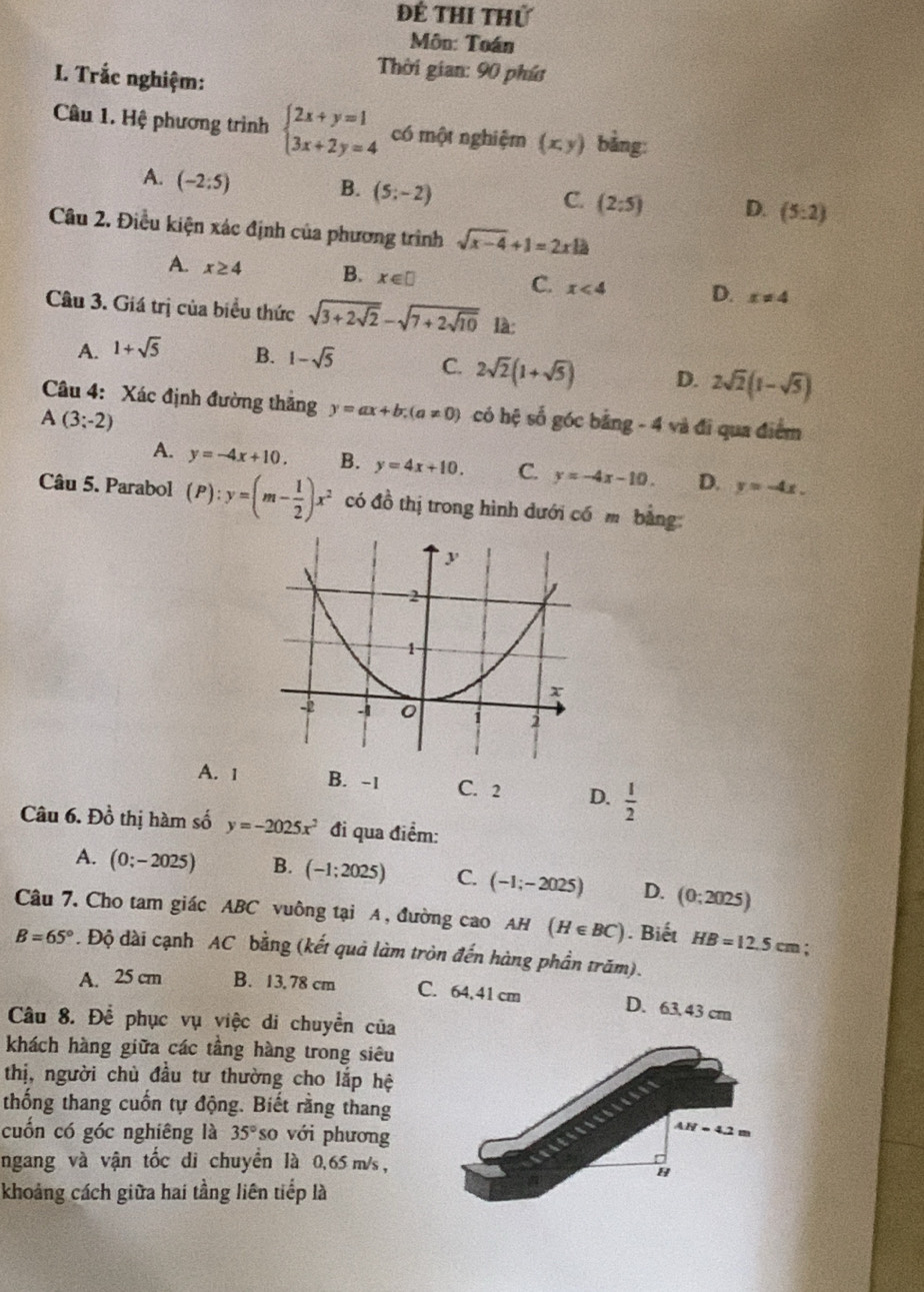 Để Thi thứ
Môn: Toán
I. Trắc nghiệm:
Thời gian: 90 phíc
Câu 1. Hệ phương trình beginarrayl 2x+y=1 3x+2y=4endarray. có một nghiệm (x,y) bằng:
A. (-2:5) B. (5;-2) (2:5) D. (5:2)
C.
Câu 2. Điều kiện xác định của phương trình sqrt(x-4)+1=2xla
A. x≥ 4 B. x∈ □ x<4</tex> D. x!= 4
C.
Câu 3. Giá trị của biểu thức sqrt(3+2sqrt 2)-sqrt(7+2sqrt 10) là:
A. 1+sqrt(5) B. 1-sqrt(5) C. 2sqrt(2)(1+sqrt(5)) D. 2sqrt(2)(1-sqrt(5))
Câu 4: Xác định đường thăng y=ax+b;(a!= 0)
A(3;-2) có hệ số góc bằng - 4 và đi qua điểm
A. y=-4x+10. B. y=4x+10. C. y=-4x-10. D. y=-4x.
Câu 5. Parabol (P):y=(m- 1/2 )x^2 có đồ thị trong hình dưới có m bằng
A. 1 B. -1 C. 2 D.  1/2 
Câu 6. Đồ thị hàm số y=-2025x^2 đi qua điểm:
A. (0;-2025) B. (-1;2025) C. (-1;-2025) D. (0;2025)
Câu 7. Cho tam giác ABC vuông tại A, đường cao AH (H∈ BC). Biết HB=12.5cm :
B=65°. Độ dài cạnh AC bằng (kết quả làm tròn đến hàng phần trăm).
A. 25 cm B. 13. 78 cm C. 64,41 cm
D. 63, 43 cm
Câu 8. Để phục vụ việc di chuyển của
khách hàng giữa các tầng hàng trong siêu
thị, người chủ đầu tư thường cho lắp hệ
thống thang cuốn tự động. Biết rằng thang
cuốn có góc nghiêng là 35° so với phương
ngang và vận tốc di chuyển là 0,65 m/s ,
khoảng cách giữa hai tầng liên tiếp là