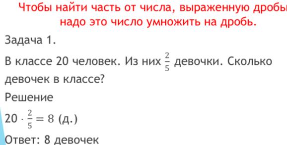 Чтобы найти часть от числа, выраженную дробь 
надо эТо число умножить на дробь. 
3адача 1. 
В классе 20 человек. Из них  2/5  девочки. Сколько 
девочек в классе? 
Pеwение
20·  2/5 =8 (Д.) 
Ответ: 8 девочек