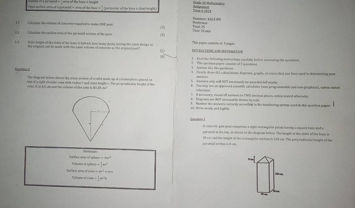 Volume of à pyramid =frac 3 area of the base × height
Grade 10 Mathematics
Assignment
Total surface area of a pyramid = area of the base + 1/2  (perimeter of the base x slant height) Term 4-2024
Examiner: KALE BM
1.1 Calculate the volume of concrete required to make ONE post.
Moderator
(3) Total: 25
Time: 35 min
1.2 Calculate the surface area of the pyramid section of the post. (3)
13 If the length of the sides of the base is halved, how many posts, having the same design as
This paper consists of 3 pages.
the original, can be made with the same volume of concrete as the original post? (2) INSTRUCTIONS AND INFORMATION
[8] 1. Read the following instructions carefully before answering the questions.
2. This question paper consists of 3 questions.
3. Answer Al.L the questions.
Question 2 4. Clearly show ALL calculations, diagrams, graphs, et cetera that you have used in determining your
answers
The diagram below shows the cross-section of a solid made up of a hemisphere placed on 5. Answers only will NOT necessarily be awarded full marks.
top of a right circular cone with radius r and slant height s. The perpendicular height of the 6. You may use an approved scientific calculator (non-programmable and non-graphical), unless stated
cone, h, is 6,5 cm and the volume of the cone is83,38cm^3. otherwise.
7. If necessary, round off answers to TWO decimal places, unless stated otherwise.
8. Diagrams are NOT necessarily drawn to scale.
9. Number the answers correctly according to the numbering system used in this question paper.
10, Write neatly and legibly.
Question 1
A concrete gate post comprises a right rectangular prism having a square base and a
pyramid at the top, as shown in the diagram below. The length of the sides of the base is
30 cm and the height of the rectangular section is 150 cm. The perpendicular height of the
pyramid section is 8 cm.
Formulae:
Surface area of sphere =4π r^2
1c
Volume of sphere = 4/3 π r^3
Surface area of cone =π r^2+π rs
150 c
Volume of cone = 1/3 π r^2h