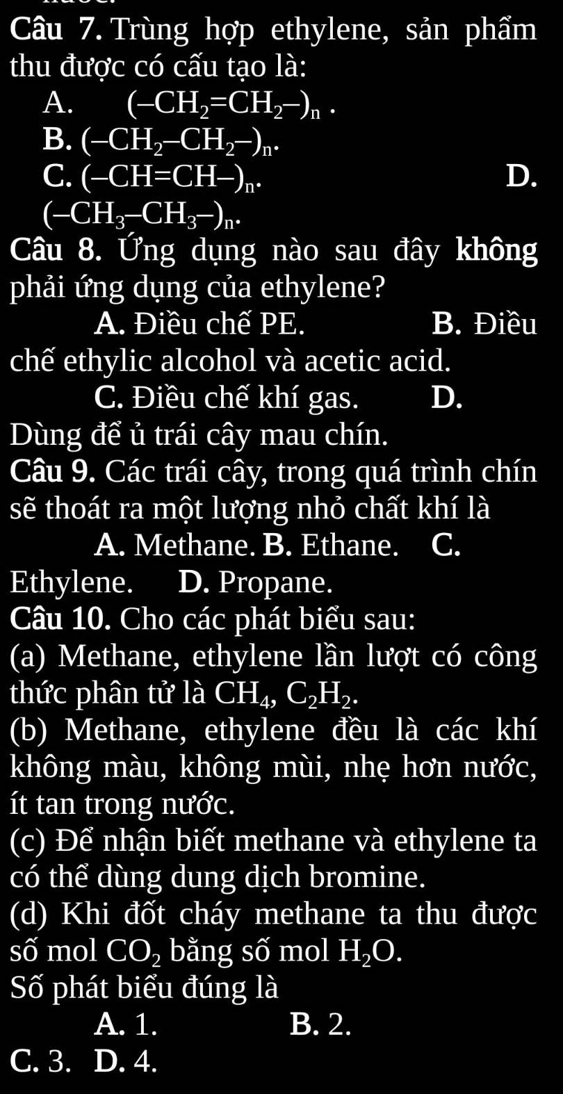 Trùng hợp ethylene, sản phẩm
thu được có cấu tạo là:
A. (-CH_2=CH_2-)_n.
B. (-CH_2-CH_2-)_n.
C. (-CH=CH-)_n. D.
(-CH_3-CH_3-)_n. 
Câu 8. Ứng dụng nào sau đây không
phải ứng dụng của ethylene?
A. Điều chế PE. B. Điều
chế ethylic alcohol và acetic acid.
C. Điều chế khí gas. D.
Dùng để ủ trái cây mau chín.
Câu 9. Các trái cây, trong quá trình chín
sẽ thoát ra một lượng nhỏ chất khí là
A. Methane. B. Ethane. C.
Ethylene. D. Propane.
Câu 10. Cho các phát biểu sau:
(a) Methane, ethylene lần lượt có công
thức phân tử là CH_4, C_2H_2. 
(b) Methane, ethylene đều là các khí
không màu, không mùi, nhẹ hơn nước,
ít tan trong nước.
(c) Để nhận biết methane và ethylene ta
có thể dùng dung dịch bromine.
(d) Khi đốt cháy methane ta thu được
số mol CO_2 bằng số mol H_2O. 
Số phát biểu đúng là
A. 1. B. 2.
C. 3. D. 4.