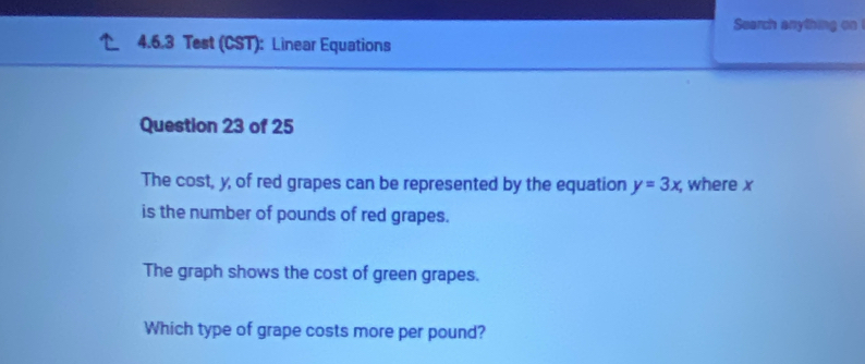 Search anything on 
4.6.3 Test (CST): Linear Equations 
Question 23 of 25 
The cost, y, of red grapes can be represented by the equation y=3x; where x
is the number of pounds of red grapes. 
The graph shows the cost of green grapes. 
Which type of grape costs more per pound?