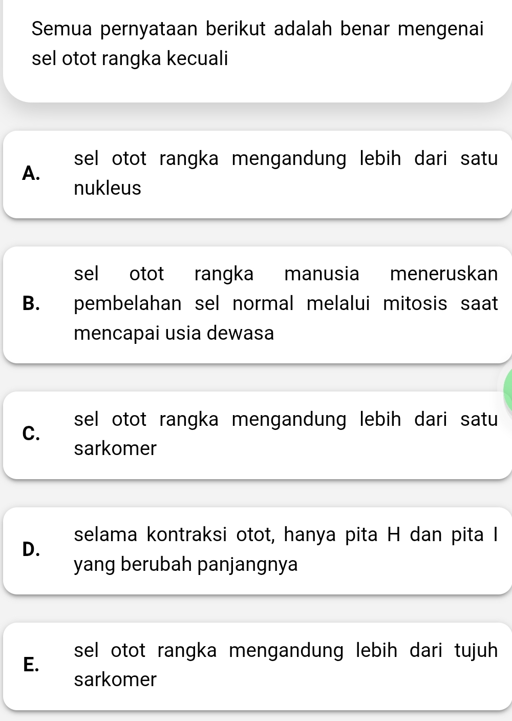 Semua pernyataan berikut adalah benar mengenai
sel otot rangka kecuali
sel otot rangka mengandung lebih dari satu
A.
nukleus
sel otot rangka manusia meneruskan
B. pembelahan sel normal melalui mitosis saat
mencapai usia dewasa
sel otot rangka mengandung lebih dari satu
C.
sarkomer
selama kontraksi otot, hanya pita H dan pita I
D.
yang berubah panjangnya
sel otot rangka mengandung lebih dari tujuh
E.
sarkomer